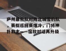 九游娱乐-庐州暴熊队对阵北城雪豹队，赛艇巡回赛爆冷，门将神扑救主——宿敌对话再升级的简单介绍